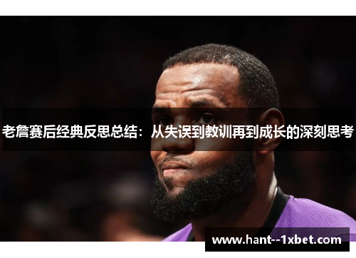 老詹赛后经典反思总结：从失误到教训再到成长的深刻思考