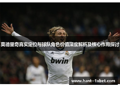 莫德里奇真实定位与球队角色价值深度解析及核心作用探讨