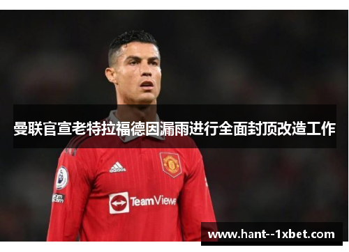 曼联官宣老特拉福德因漏雨进行全面封顶改造工作 曼联官宣老特拉福德因漏雨进行全面封顶改造工作