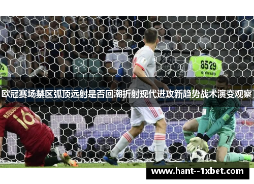 欧冠赛场禁区弧顶远射是否回潮折射现代进攻新趋势战术演变观察 欧冠赛场禁区弧顶远射是否回潮折射现代进攻新趋势战术演变观察