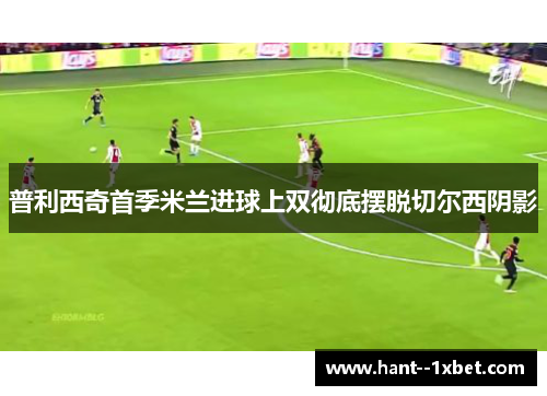 普利西奇首季米兰进球上双彻底摆脱切尔西阴影
