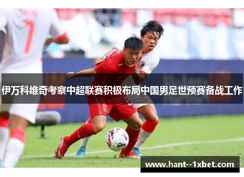 伊万科维奇考察中超联赛积极布局中国男足世预赛备战工作 伊万科维奇考察中超联赛积极布局中国男足世预赛备战工作