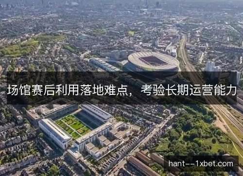 场馆赛后利用落地难点,考验长期运营能力 场馆赛后利用落地难点,考验长期运营能力