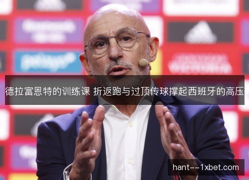 德拉富恩特的训练课 折返跑与过顶传球撑起西班牙的高压 德拉富恩特的训练课 折返跑与过顶传球撑起西班牙的高压